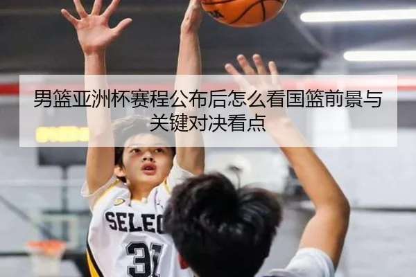 男篮亚洲杯赛程公布后怎么看国篮前景与关键对决看点