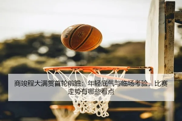商竣程大满贯首轮前瞻：年轻底气与临场考验，比赛走势有哪些看点